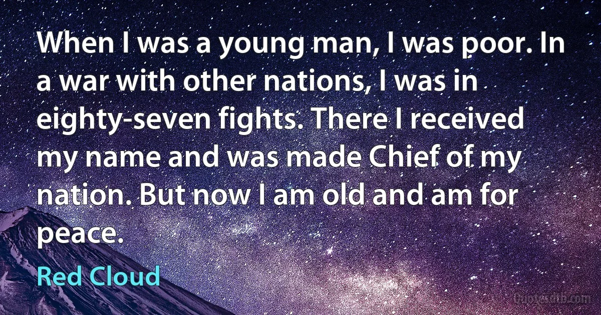 When I was a young man, I was poor. In a war with other nations, I was in eighty-seven fights. There I received my name and was made Chief of my nation. But now I am old and am for peace. (Red Cloud)