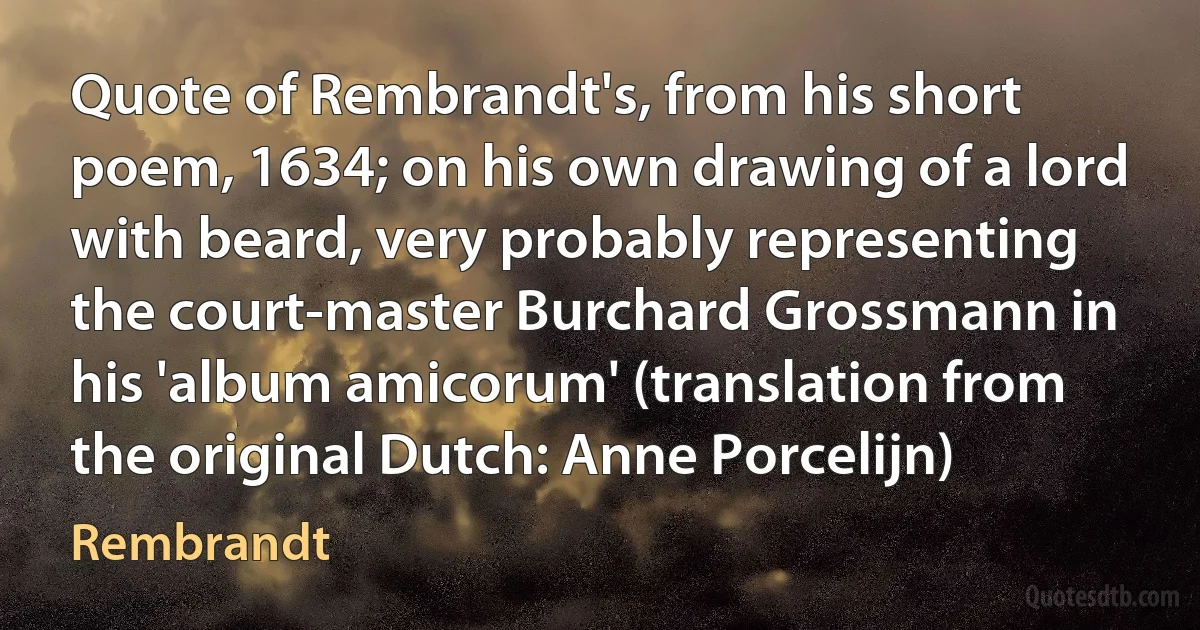 Quote of Rembrandt's, from his short poem, 1634; on his own drawing of a lord with beard, very probably representing the court-master Burchard Grossmann in his 'album amicorum' (translation from the original Dutch: Anne Porcelijn) (Rembrandt)