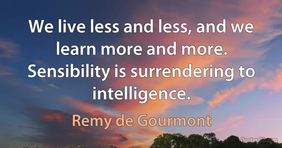 We live less and less, and we learn more and more. Sensibility is surrendering to intelligence. (Remy de Gourmont)