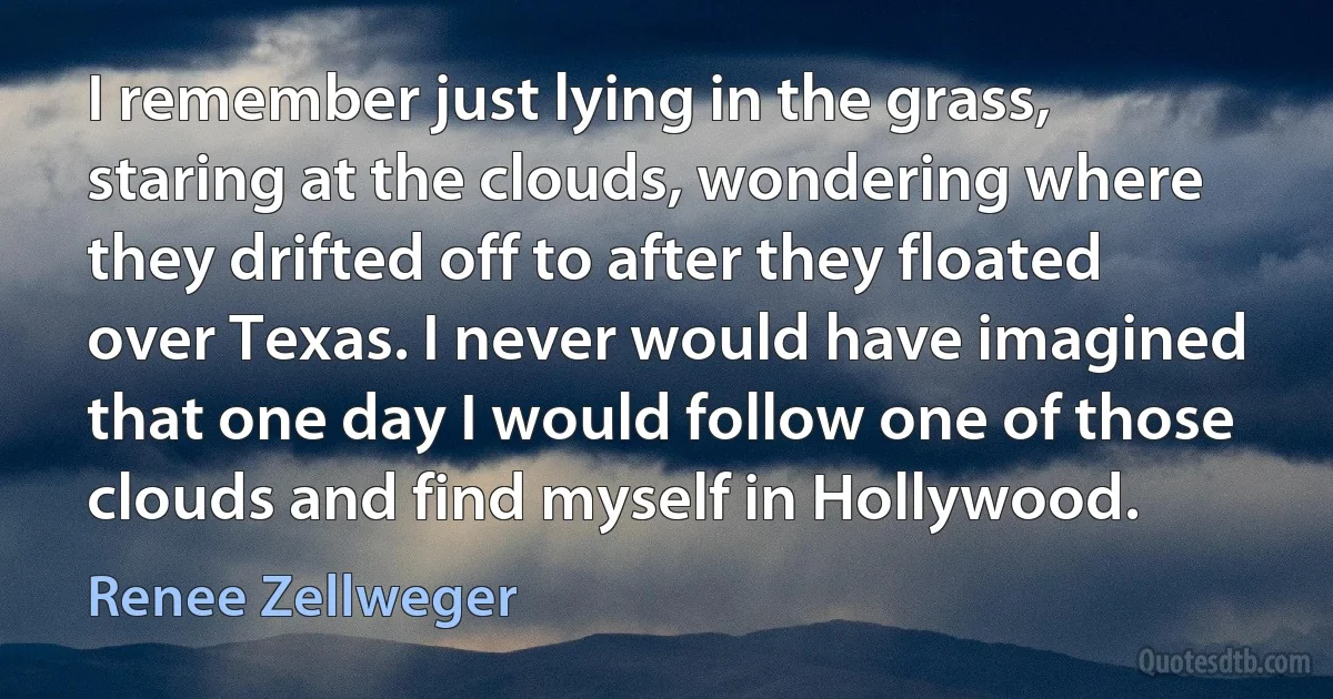 I remember just lying in the grass, staring at the clouds, wondering where they drifted off to after they floated over Texas. I never would have imagined that one day I would follow one of those clouds and find myself in Hollywood. (Renee Zellweger)