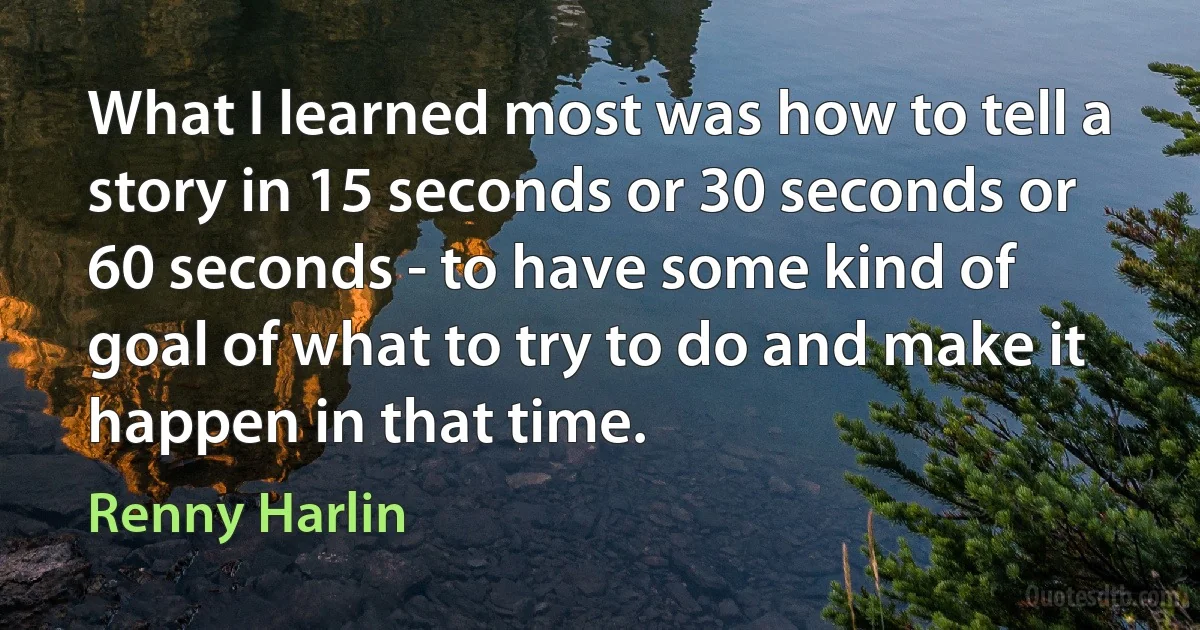 What I learned most was how to tell a story in 15 seconds or 30 seconds or 60 seconds - to have some kind of goal of what to try to do and make it happen in that time. (Renny Harlin)