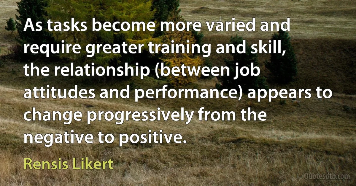 As tasks become more varied and require greater training and skill, the relationship (between job attitudes and performance) appears to change progressively from the negative to positive. (Rensis Likert)