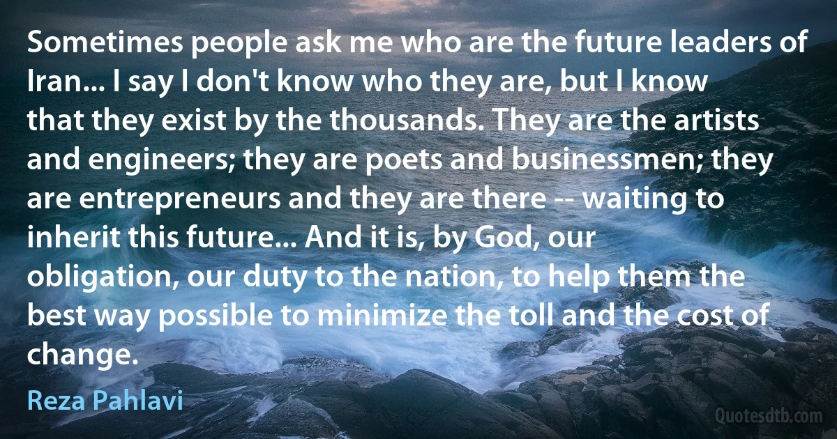 Sometimes people ask me who are the future leaders of Iran... I say I don't know who they are, but I know that they exist by the thousands. They are the artists and engineers; they are poets and businessmen; they are entrepreneurs and they are there -- waiting to inherit this future... And it is, by God, our obligation, our duty to the nation, to help them the best way possible to minimize the toll and the cost of change. (Reza Pahlavi)