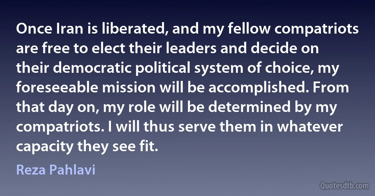 Once Iran is liberated, and my fellow compatriots are free to elect their leaders and decide on their democratic political system of choice, my foreseeable mission will be accomplished. From that day on, my role will be determined by my compatriots. I will thus serve them in whatever capacity they see fit. (Reza Pahlavi)