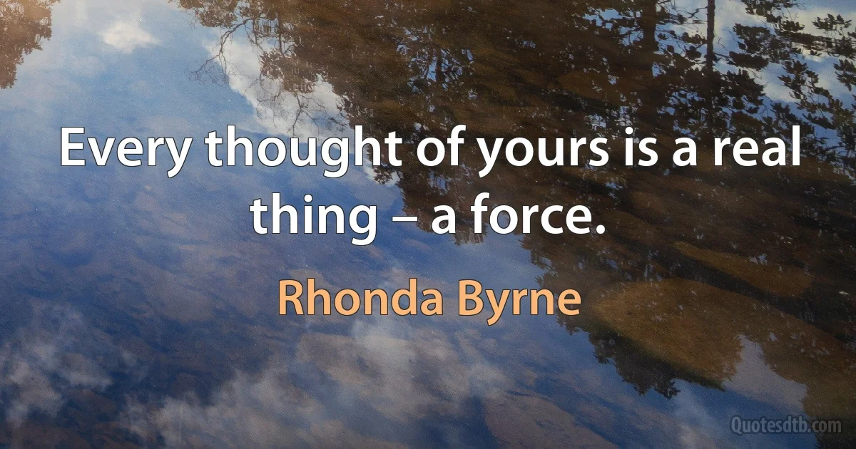 Every thought of yours is a real thing – a force. (Rhonda Byrne)