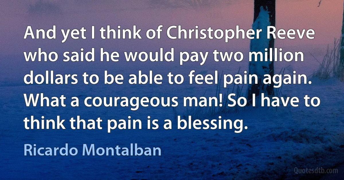 And yet I think of Christopher Reeve who said he would pay two million dollars to be able to feel pain again. What a courageous man! So I have to think that pain is a blessing. (Ricardo Montalban)