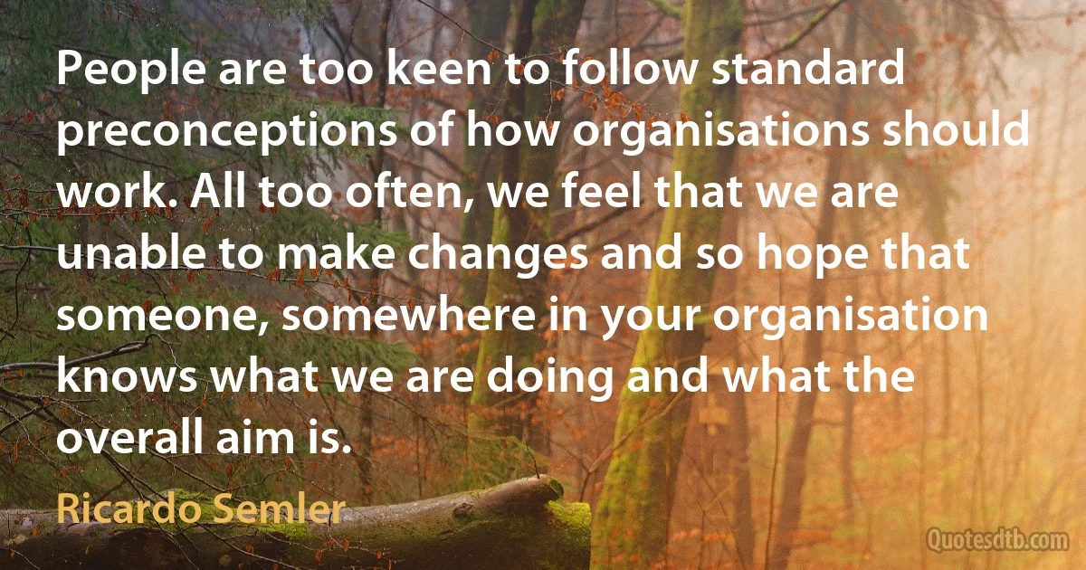 People are too keen to follow standard preconceptions of how organisations should work. All too often, we feel that we are unable to make changes and so hope that someone, somewhere in your organisation knows what we are doing and what the overall aim is. (Ricardo Semler)