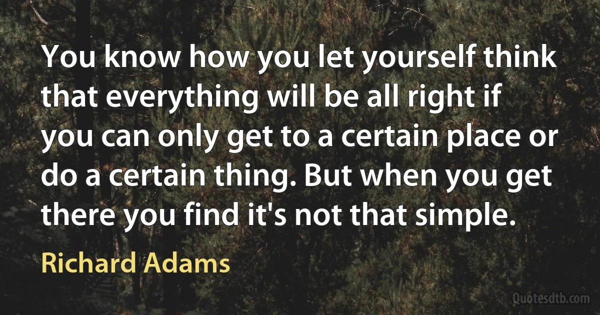 You know how you let yourself think that everything will be all right if you can only get to a certain place or do a certain thing. But when you get there you find it's not that simple. (Richard Adams)