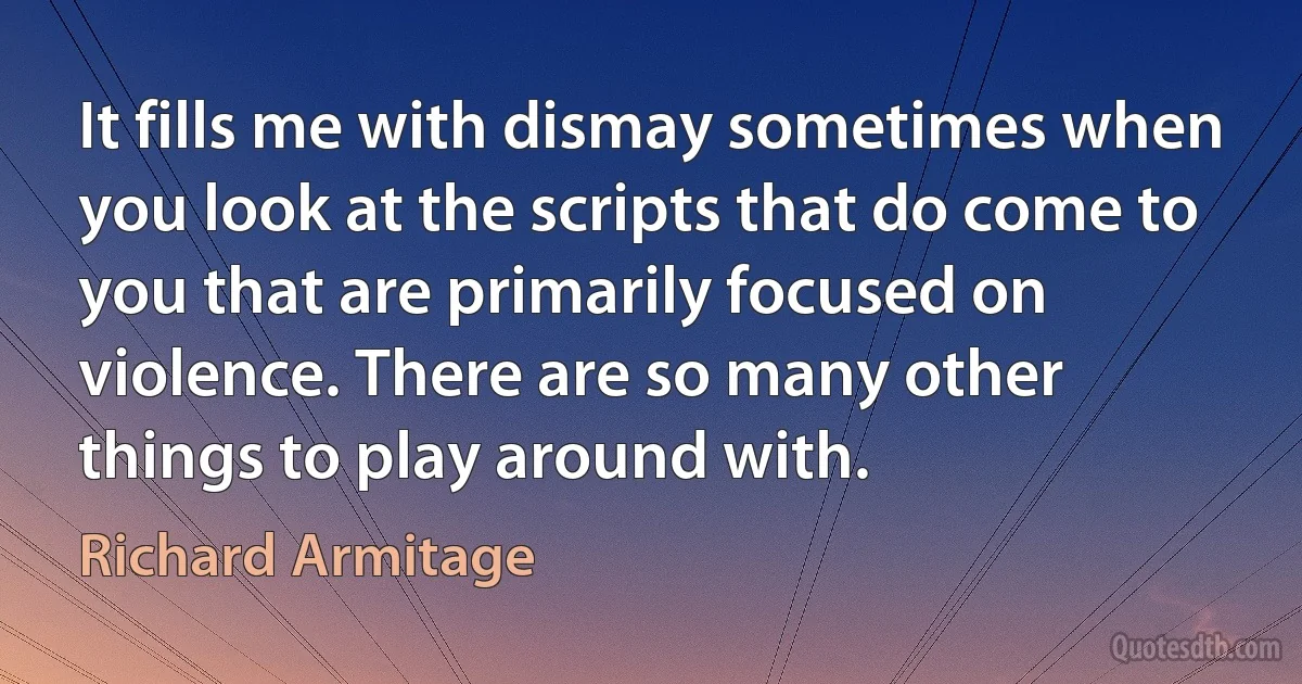 It fills me with dismay sometimes when you look at the scripts that do come to you that are primarily focused on violence. There are so many other things to play around with. (Richard Armitage)