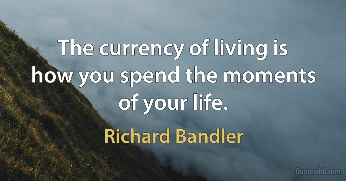 The currency of living is how you spend the moments of your life. (Richard Bandler)