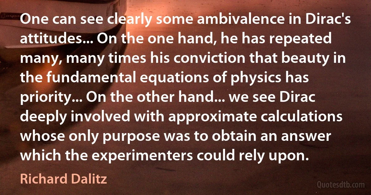 One can see clearly some ambivalence in Dirac's attitudes... On the one hand, he has repeated many, many times his conviction that beauty in the fundamental equations of physics has priority... On the other hand... we see Dirac deeply involved with approximate calculations whose only purpose was to obtain an answer which the experimenters could rely upon. (Richard Dalitz)