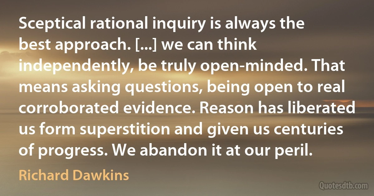 Sceptical rational inquiry is always the best approach. [...] we can think independently, be truly open-minded. That means asking questions, being open to real corroborated evidence. Reason has liberated us form superstition and given us centuries of progress. We abandon it at our peril. (Richard Dawkins)