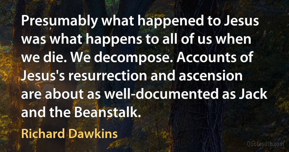 Presumably what happened to Jesus was what happens to all of us when we die. We decompose. Accounts of Jesus's resurrection and ascension are about as well-documented as Jack and the Beanstalk. (Richard Dawkins)