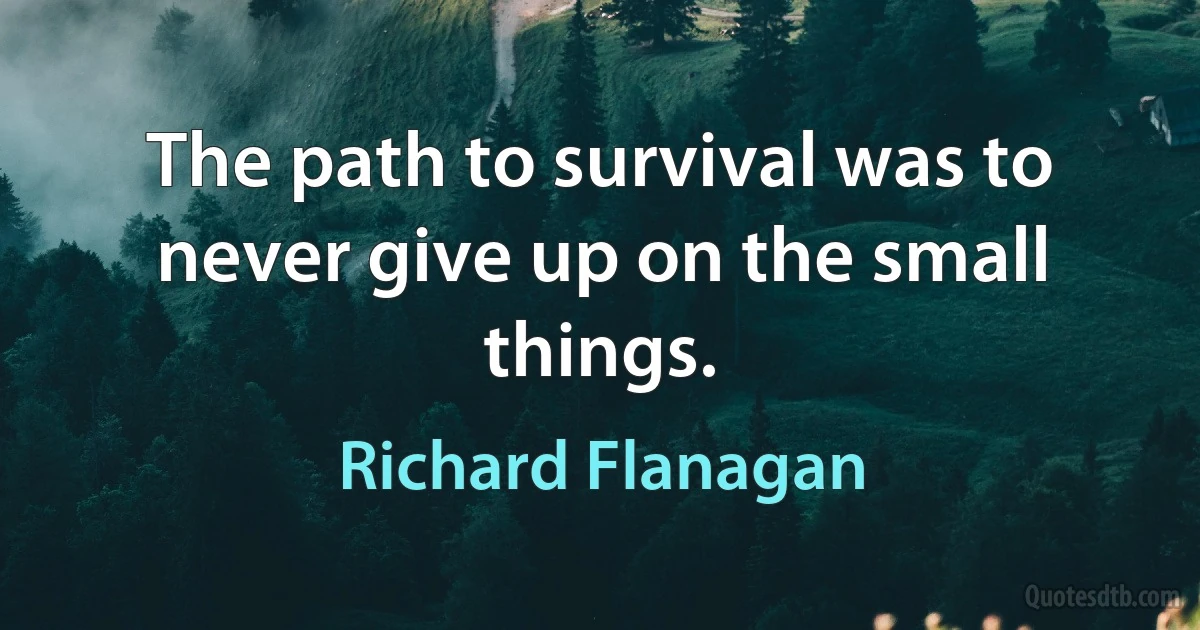 The path to survival was to never give up on the small things. (Richard Flanagan)