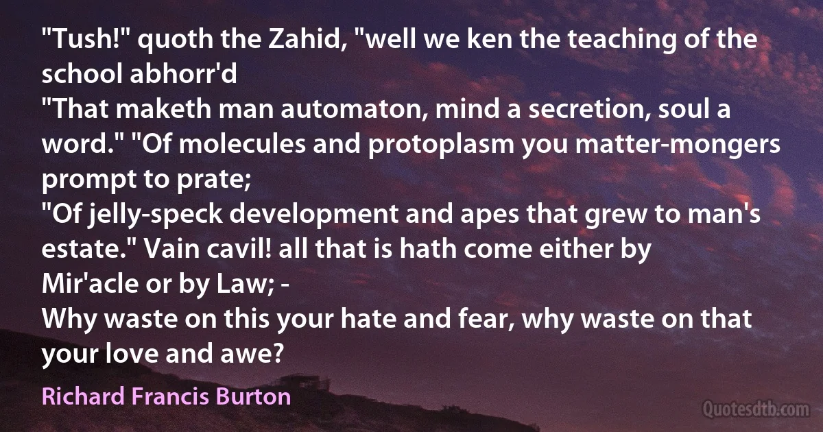 "Tush!" quoth the Zahid, "well we ken the teaching of the school abhorr'd
"That maketh man automaton, mind a secretion, soul a word." "Of molecules and protoplasm you matter-mongers prompt to prate;
"Of jelly-speck development and apes that grew to man's estate." Vain cavil! all that is hath come either by Mir'acle or by Law; -
Why waste on this your hate and fear, why waste on that your love and awe? (Richard Francis Burton)