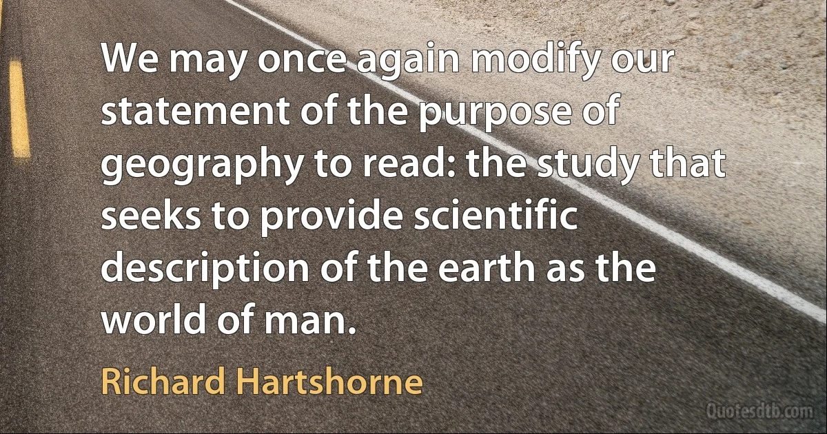 We may once again modify our statement of the purpose of geography to read: the study that seeks to provide scientific description of the earth as the world of man. (Richard Hartshorne)