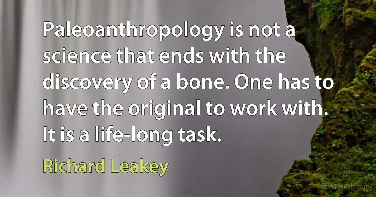 Paleoanthropology is not a science that ends with the discovery of a bone. One has to have the original to work with. It is a life-long task. (Richard Leakey)