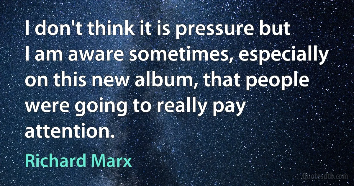 I don't think it is pressure but I am aware sometimes, especially on this new album, that people were going to really pay attention. (Richard Marx)