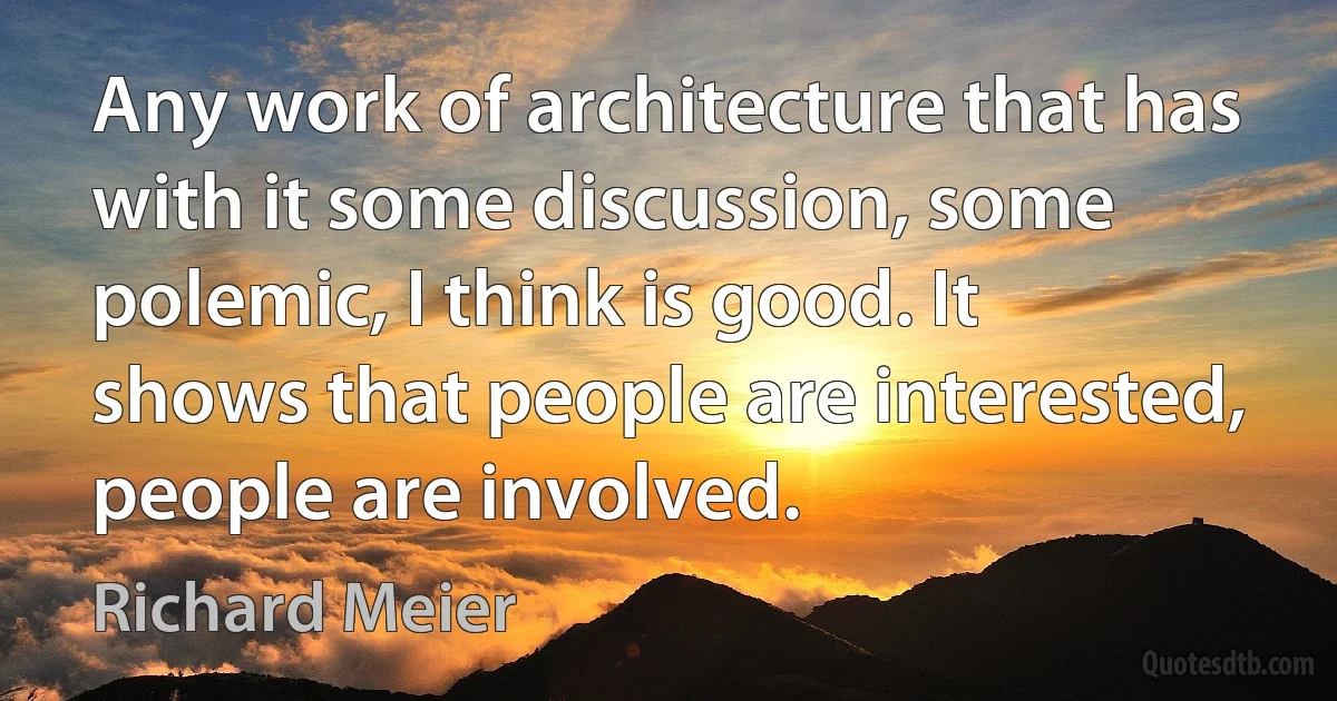 Any work of architecture that has with it some discussion, some polemic, I think is good. It shows that people are interested, people are involved. (Richard Meier)