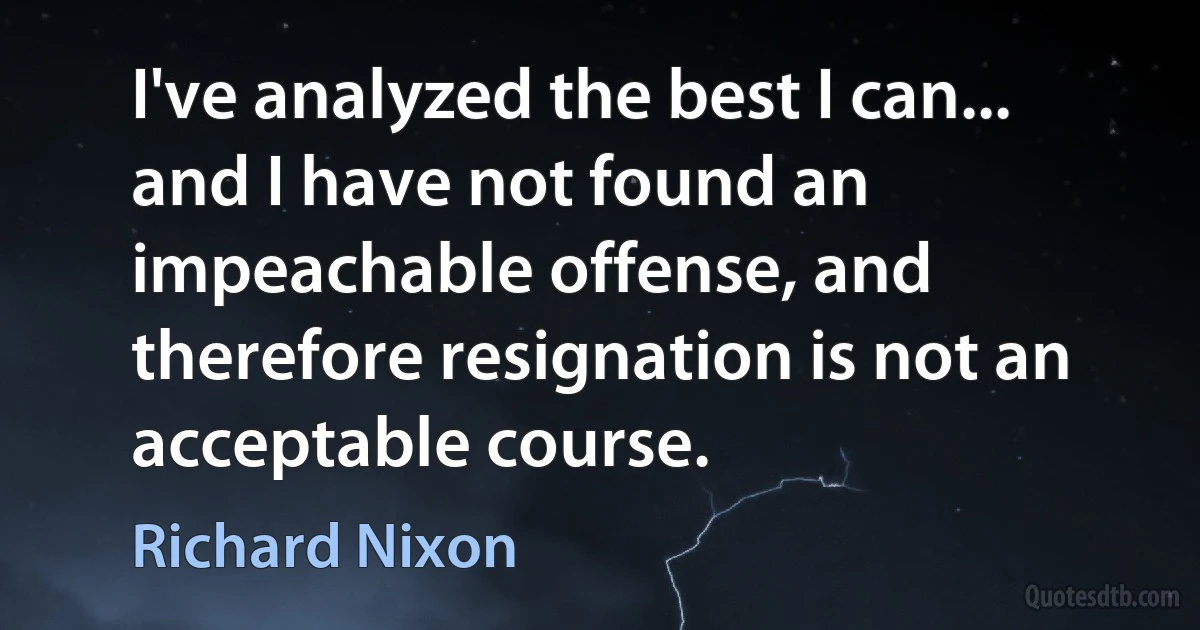 I've analyzed the best I can... and I have not found an impeachable offense, and therefore resignation is not an acceptable course. (Richard Nixon)