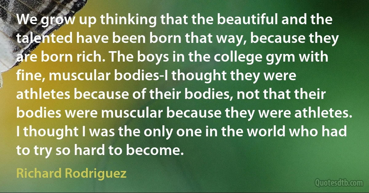 We grow up thinking that the beautiful and the talented have been born that way, because they are born rich. The boys in the college gym with fine, muscular bodies-I thought they were athletes because of their bodies, not that their bodies were muscular because they were athletes. I thought I was the only one in the world who had to try so hard to become. (Richard Rodriguez)