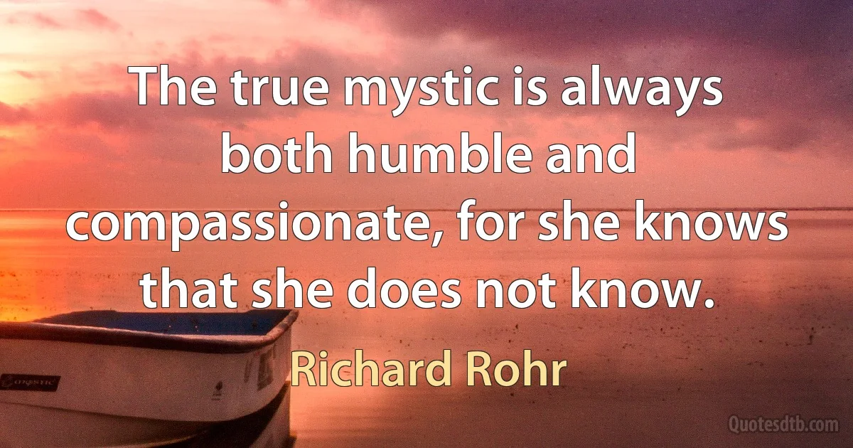 The true mystic is always both humble and compassionate, for she knows that she does not know. (Richard Rohr)