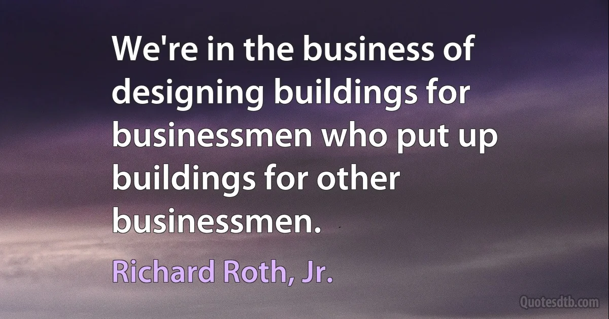 We're in the business of designing buildings for businessmen who put up buildings for other businessmen. (Richard Roth, Jr.)