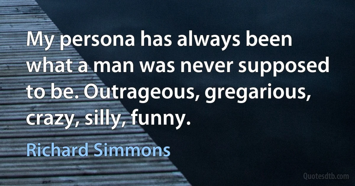 My persona has always been what a man was never supposed to be. Outrageous, gregarious, crazy, silly, funny. (Richard Simmons)