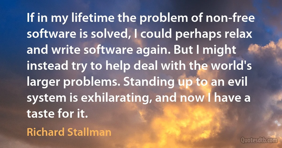 If in my lifetime the problem of non-free software is solved, I could perhaps relax and write software again. But I might instead try to help deal with the world's larger problems. Standing up to an evil system is exhilarating, and now I have a taste for it. (Richard Stallman)