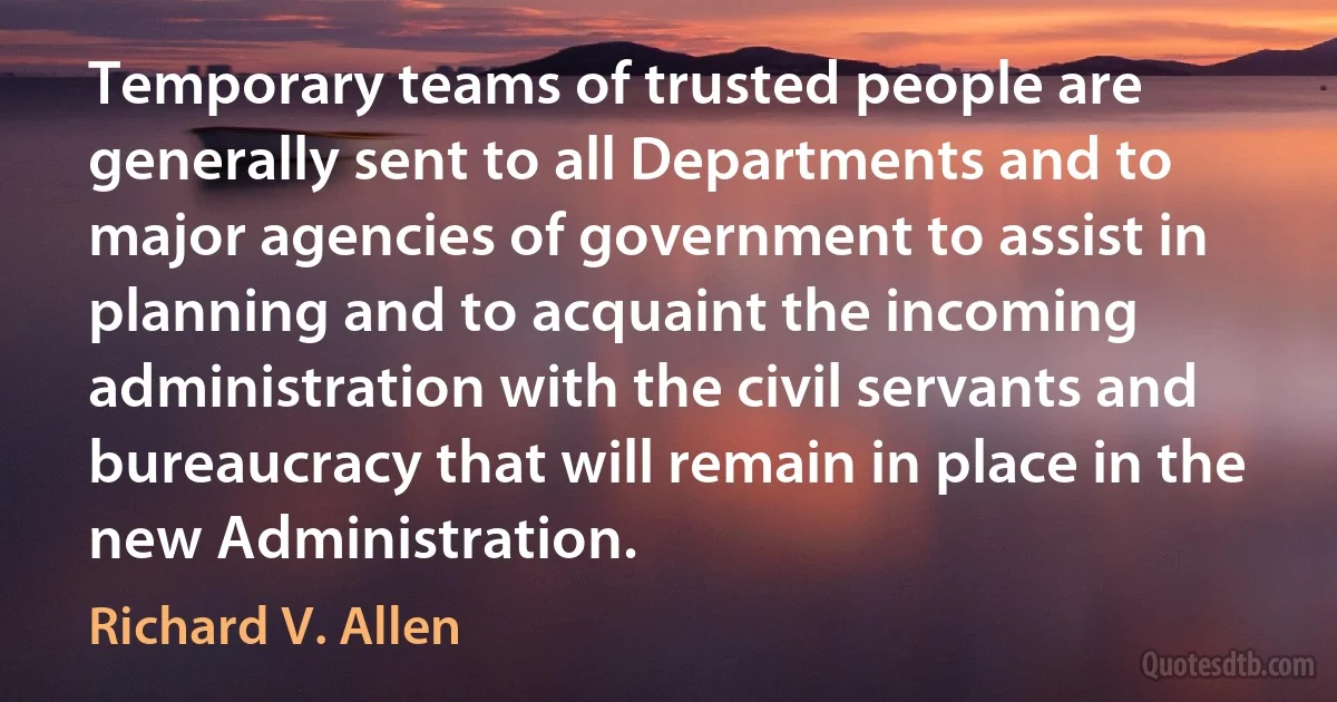 Temporary teams of trusted people are generally sent to all Departments and to major agencies of government to assist in planning and to acquaint the incoming administration with the civil servants and bureaucracy that will remain in place in the new Administration. (Richard V. Allen)