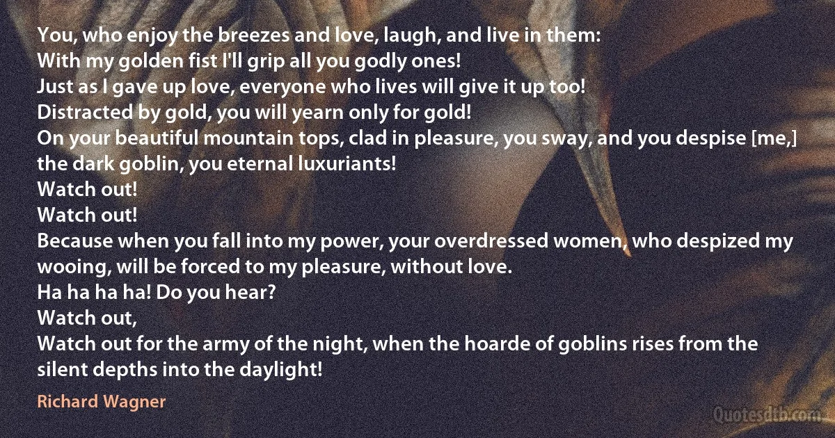 You, who enjoy the breezes and love, laugh, and live in them:
With my golden fist I'll grip all you godly ones!
Just as I gave up love, everyone who lives will give it up too!
Distracted by gold, you will yearn only for gold!
On your beautiful mountain tops, clad in pleasure, you sway, and you despise [me,] the dark goblin, you eternal luxuriants!
Watch out!
Watch out!
Because when you fall into my power, your overdressed women, who despized my wooing, will be forced to my pleasure, without love.
Ha ha ha ha! Do you hear?
Watch out,
Watch out for the army of the night, when the hoarde of goblins rises from the silent depths into the daylight! (Richard Wagner)