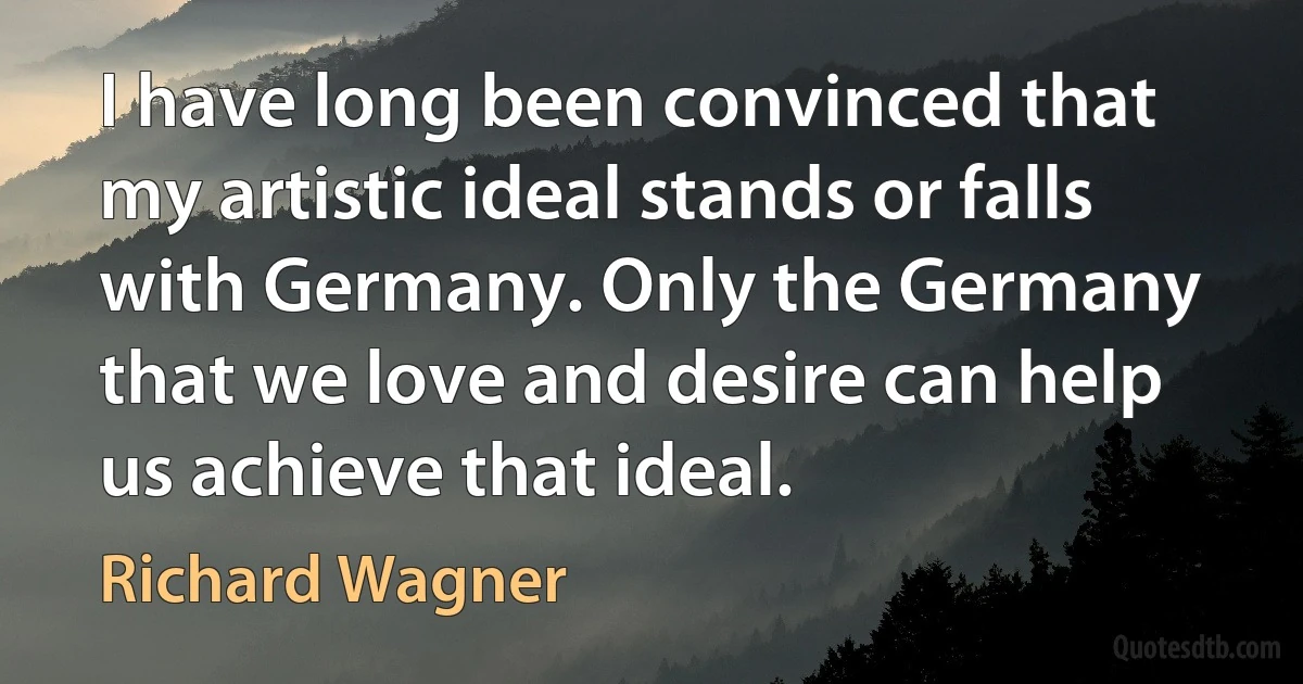 I have long been convinced that my artistic ideal stands or falls with Germany. Only the Germany that we love and desire can help us achieve that ideal. (Richard Wagner)