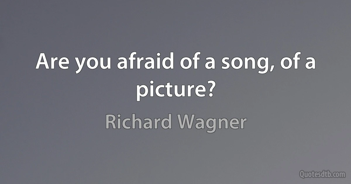 Are you afraid of a song, of a picture? (Richard Wagner)