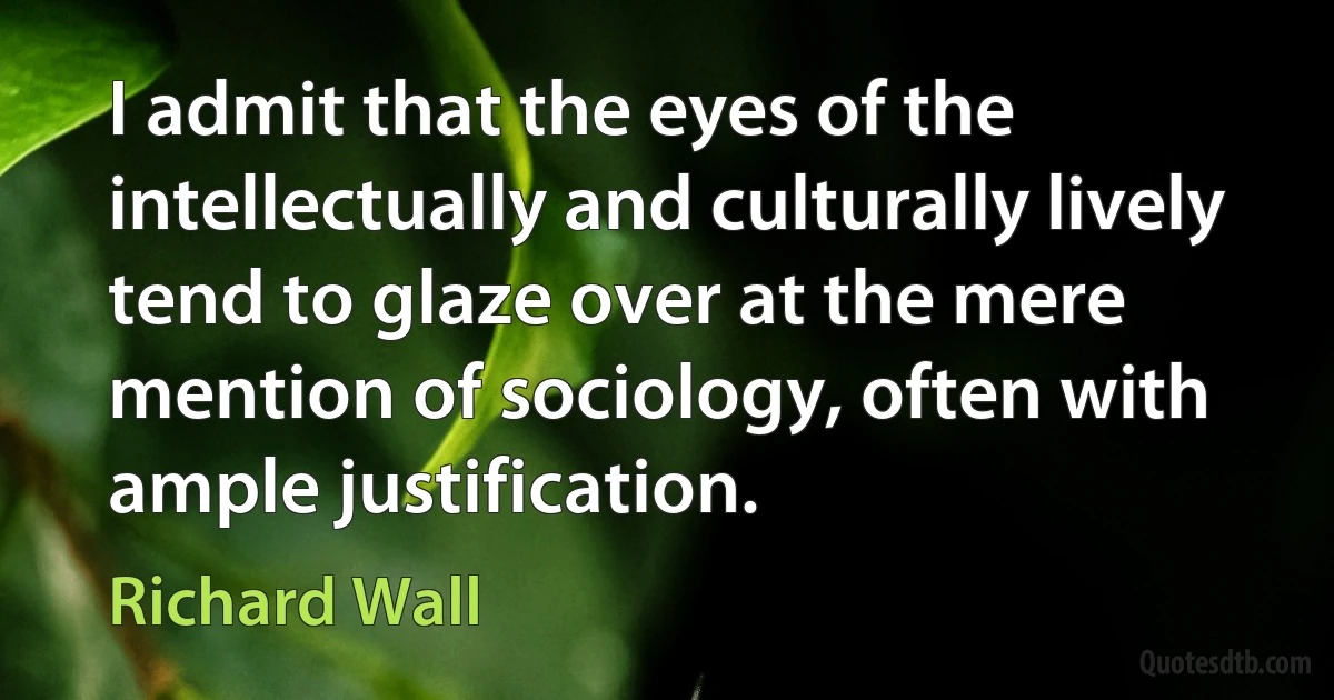 I admit that the eyes of the intellectually and culturally lively tend to glaze over at the mere mention of sociology, often with ample justification. (Richard Wall)