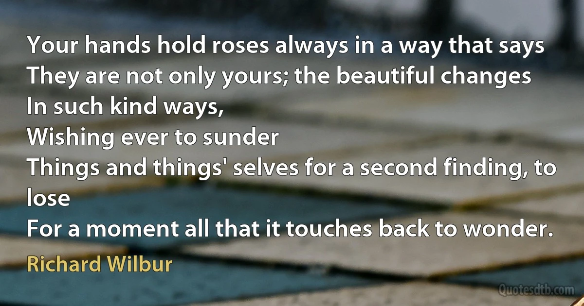 Your hands hold roses always in a way that says
They are not only yours; the beautiful changes
In such kind ways,
Wishing ever to sunder
Things and things' selves for a second finding, to lose
For a moment all that it touches back to wonder. (Richard Wilbur)