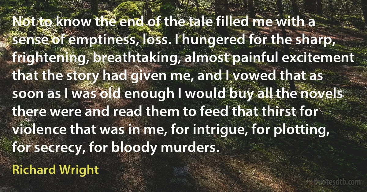 Not to know the end of the tale filled me with a sense of emptiness, loss. I hungered for the sharp, frightening, breathtaking, almost painful excitement that the story had given me, and I vowed that as soon as I was old enough I would buy all the novels there were and read them to feed that thirst for violence that was in me, for intrigue, for plotting, for secrecy, for bloody murders. (Richard Wright)