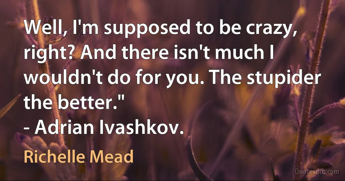 Well, I'm supposed to be crazy, right? And there isn't much I wouldn't do for you. The stupider the better."
- Adrian Ivashkov. (Richelle Mead)