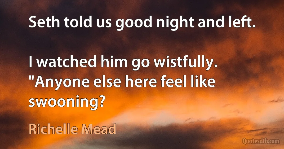 Seth told us good night and left.

I watched him go wistfully. "Anyone else here feel like swooning? (Richelle Mead)