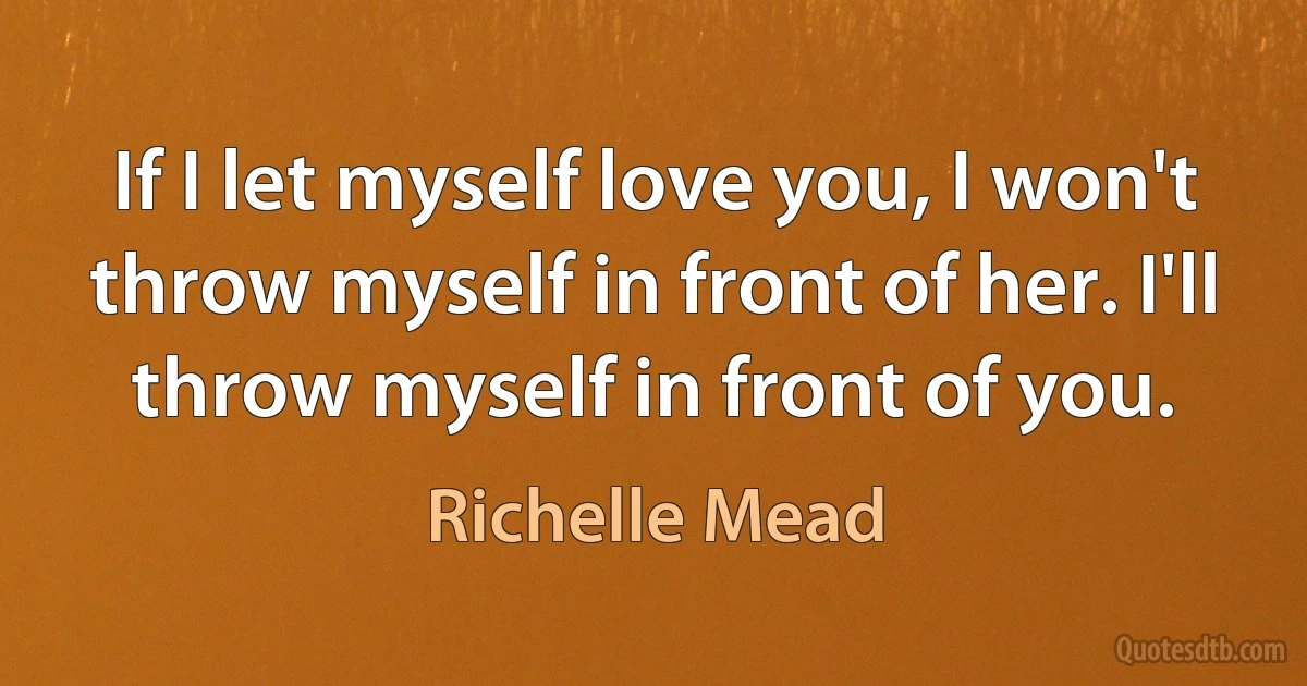 If I let myself love you, I won't throw myself in front of her. I'll throw myself in front of you. (Richelle Mead)