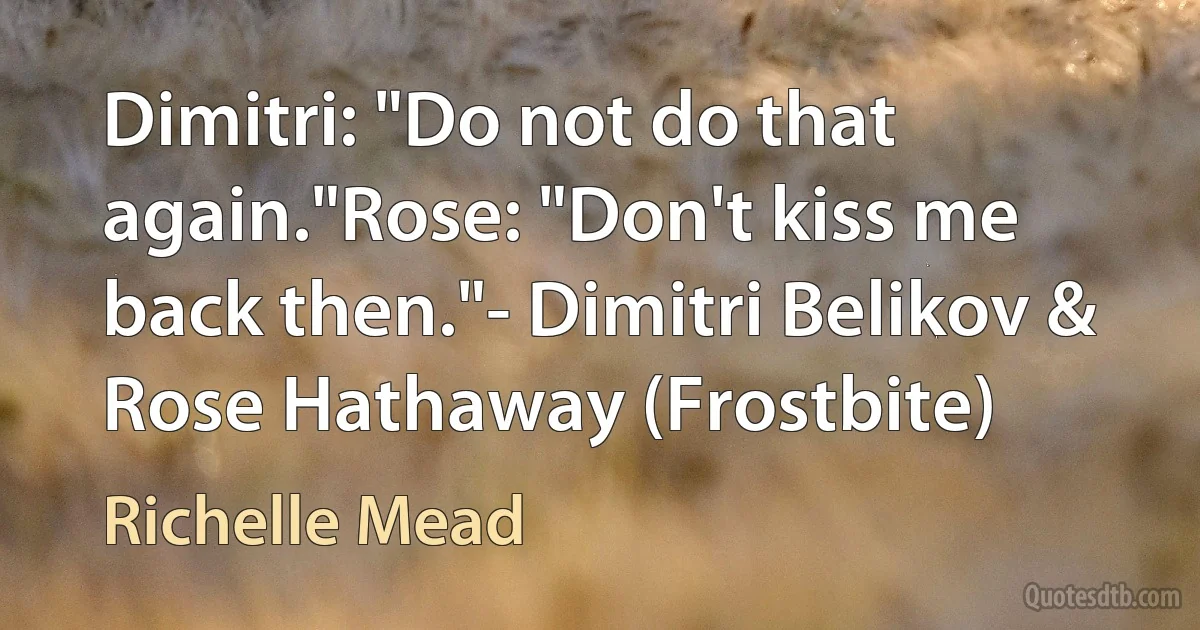 Dimitri: "Do not do that again."Rose: "Don't kiss me back then."- Dimitri Belikov & Rose Hathaway (Frostbite) (Richelle Mead)