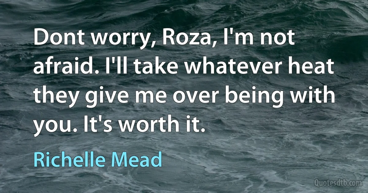 Dont worry, Roza, I'm not afraid. I'll take whatever heat they give me over being with you. It's worth it. (Richelle Mead)