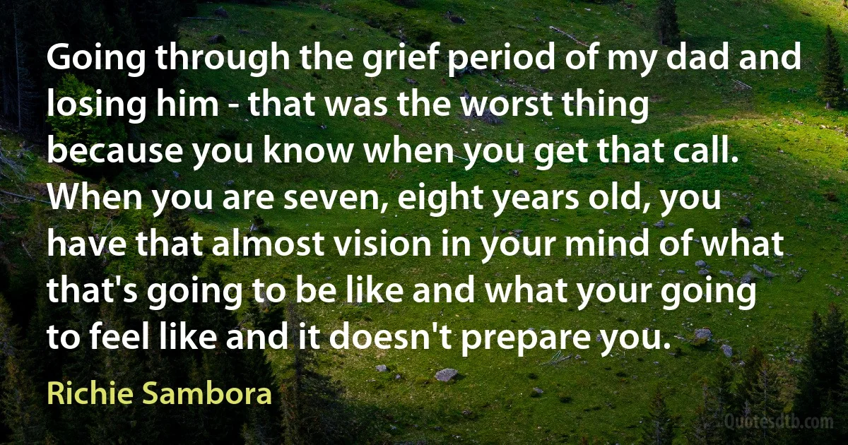 Going through the grief period of my dad and losing him - that was the worst thing because you know when you get that call. When you are seven, eight years old, you have that almost vision in your mind of what that's going to be like and what your going to feel like and it doesn't prepare you. (Richie Sambora)