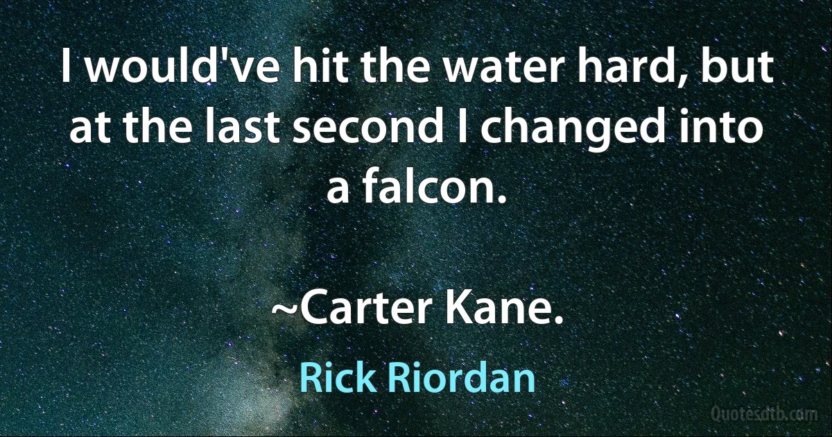 I would've hit the water hard, but at the last second I changed into a falcon.

~Carter Kane. (Rick Riordan)