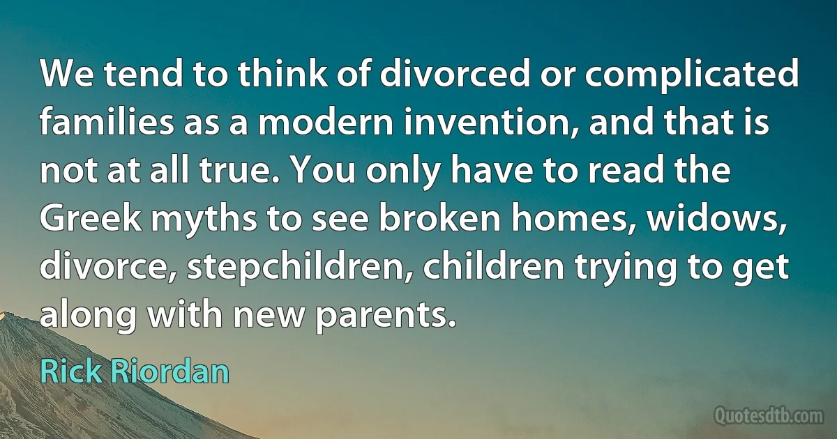 We tend to think of divorced or complicated families as a modern invention, and that is not at all true. You only have to read the Greek myths to see broken homes, widows, divorce, stepchildren, children trying to get along with new parents. (Rick Riordan)