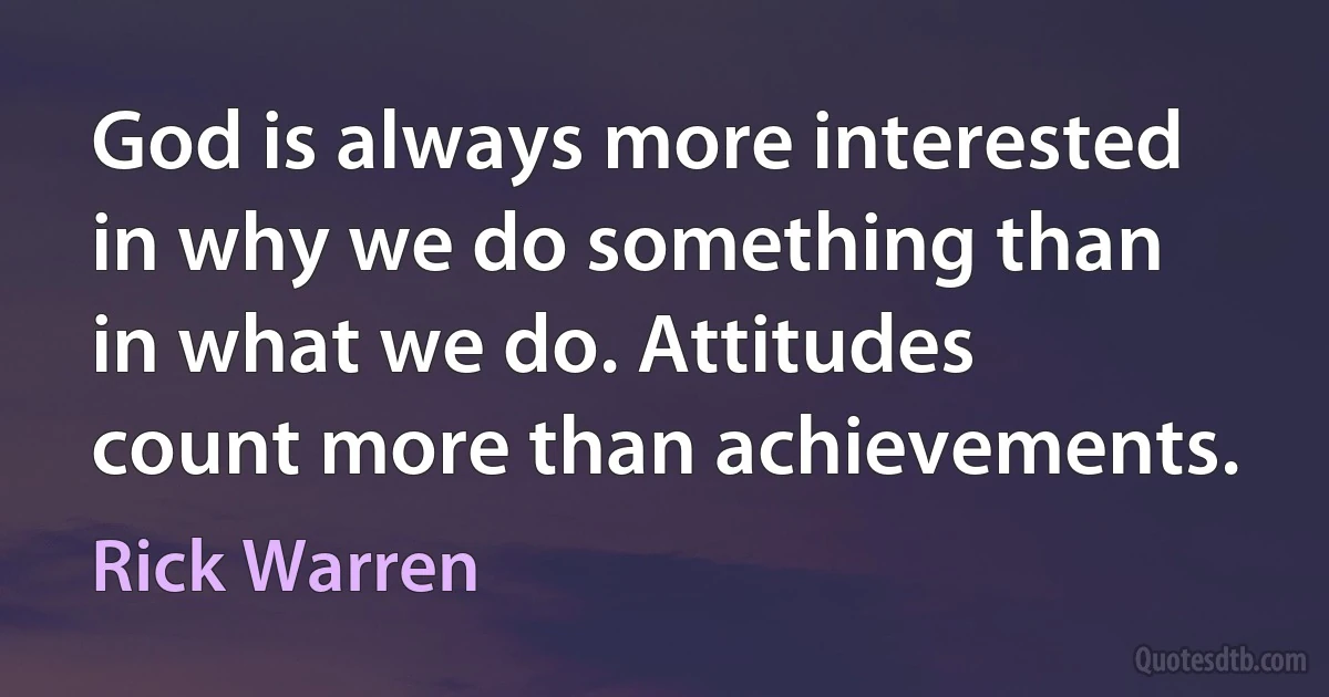 God is always more interested in why we do something than in what we do. Attitudes count more than achievements. (Rick Warren)