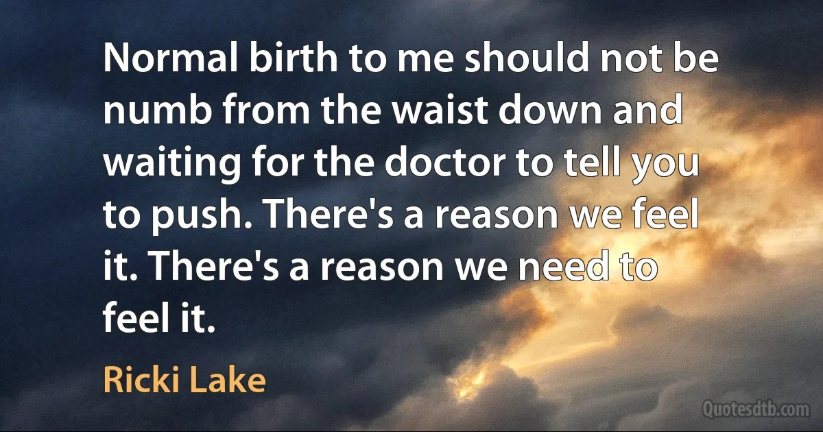 Normal birth to me should not be numb from the waist down and waiting for the doctor to tell you to push. There's a reason we feel it. There's a reason we need to feel it. (Ricki Lake)