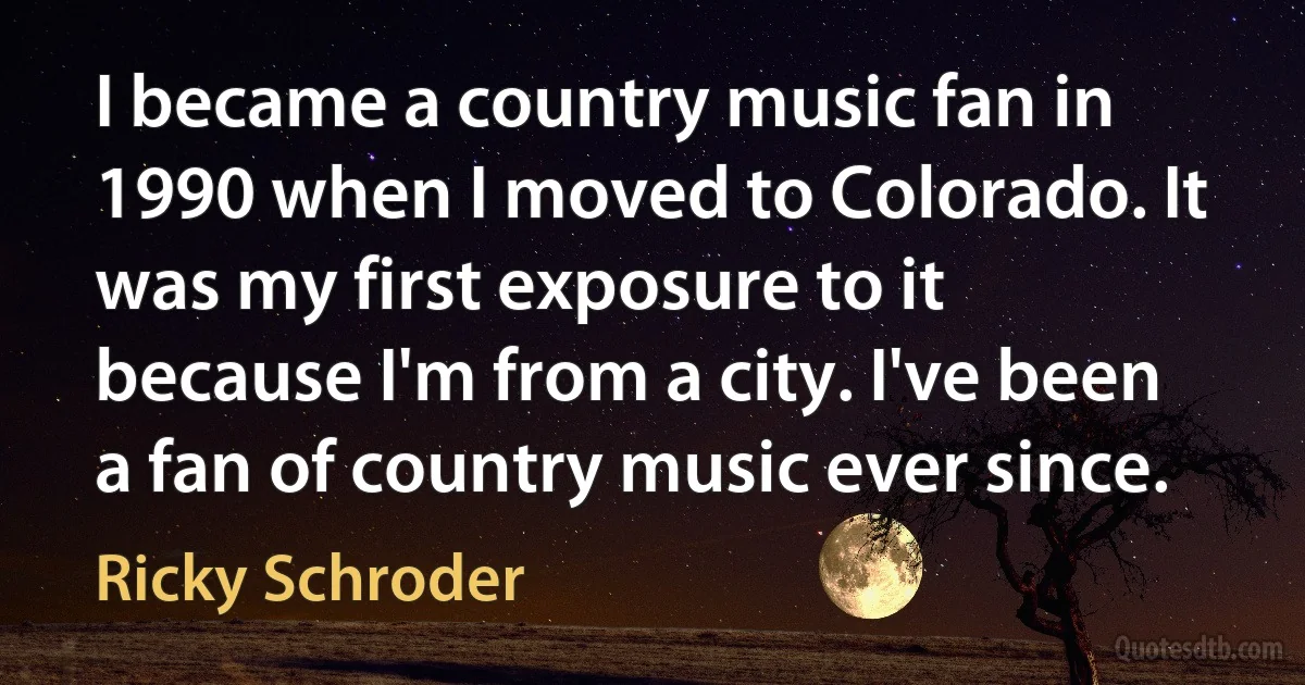 I became a country music fan in 1990 when I moved to Colorado. It was my first exposure to it because I'm from a city. I've been a fan of country music ever since. (Ricky Schroder)