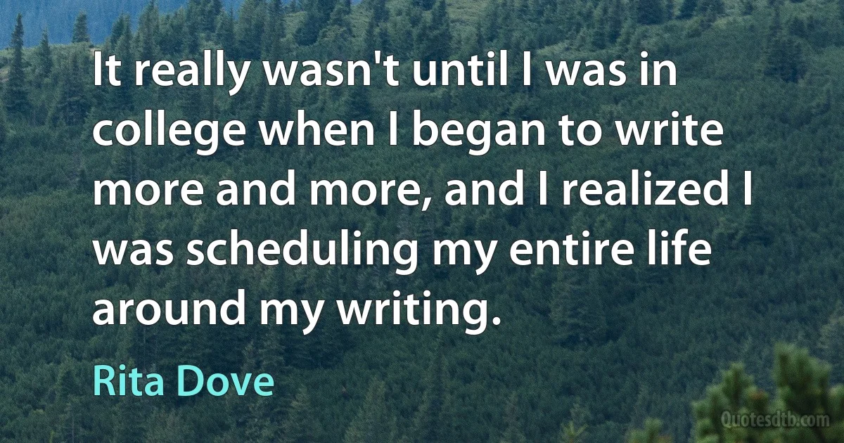 It really wasn't until I was in college when I began to write more and more, and I realized I was scheduling my entire life around my writing. (Rita Dove)