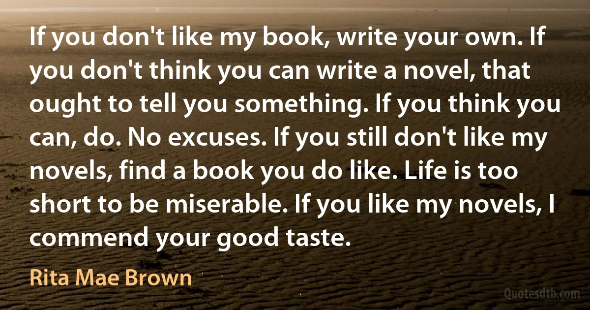 If you don't like my book, write your own. If you don't think you can write a novel, that ought to tell you something. If you think you can, do. No excuses. If you still don't like my novels, find a book you do like. Life is too short to be miserable. If you like my novels, I commend your good taste. (Rita Mae Brown)