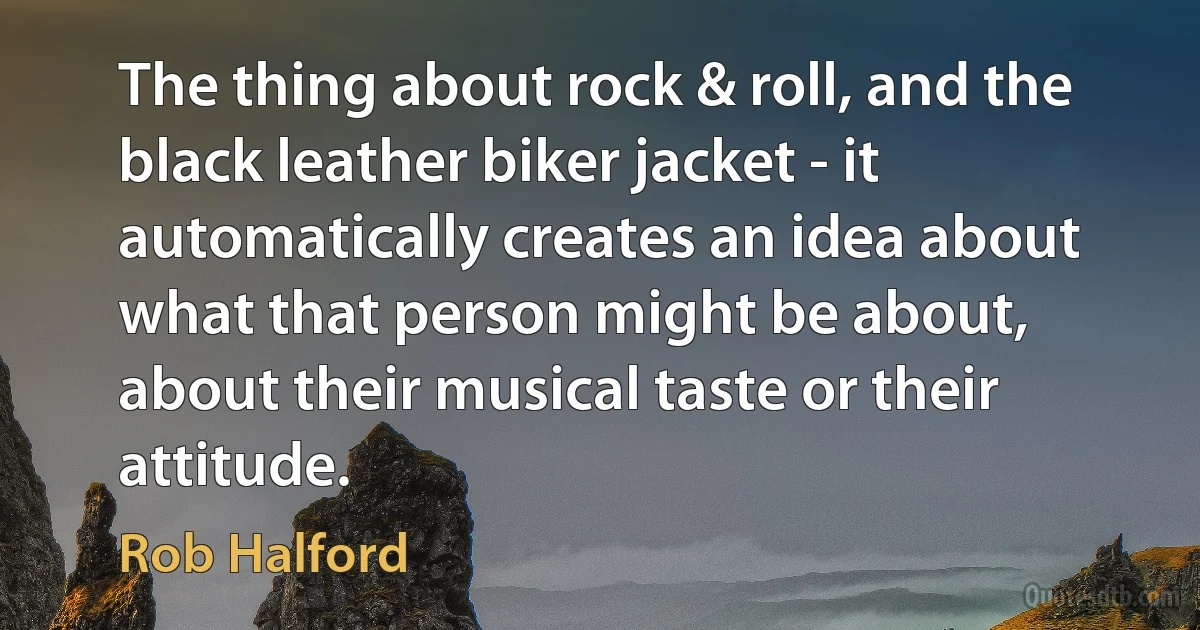 The thing about rock & roll, and the black leather biker jacket - it automatically creates an idea about what that person might be about, about their musical taste or their attitude. (Rob Halford)